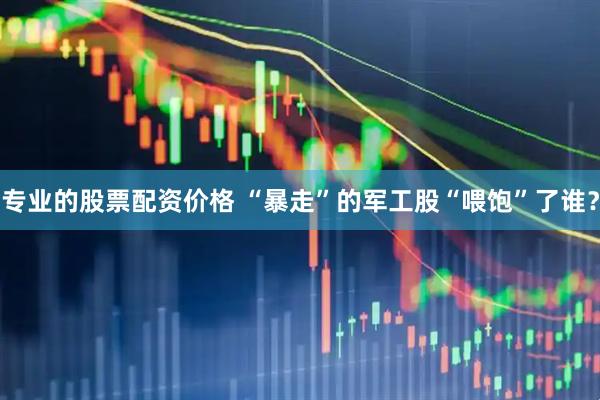 专业的股票配资价格 “暴走”的军工股“喂饱”了谁？