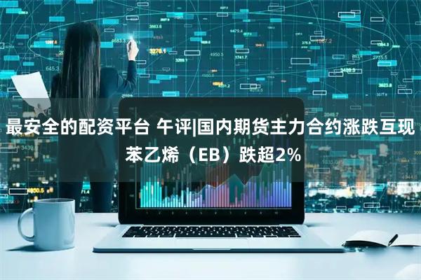 最安全的配资平台 午评|国内期货主力合约涨跌互现 苯乙烯（EB）跌超2%