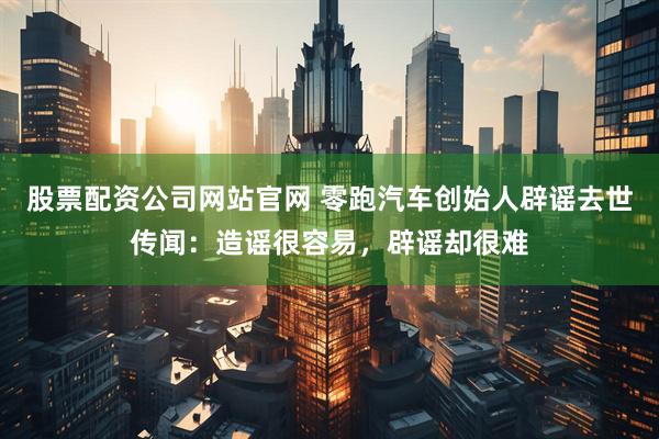 股票配资公司网站官网 零跑汽车创始人辟谣去世传闻：造谣很容易，辟谣却很难