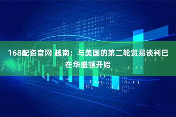 168配资官网 越南：与美国的第二轮贸易谈判已在华盛顿开始