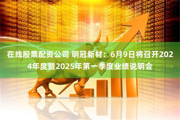 在线股票配资公司 明冠新材：6月9日将召开2024年度暨2025年第一季度业绩说明会
