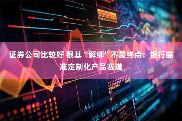 证券公司比较好 银基“解绑”不是终点：银行瞄准定制化产品赛道