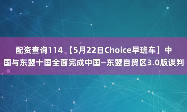 配资查询114 【5月22日Choice早班车】中国与东盟十国全面完成中国—东盟自贸区3.0版谈判