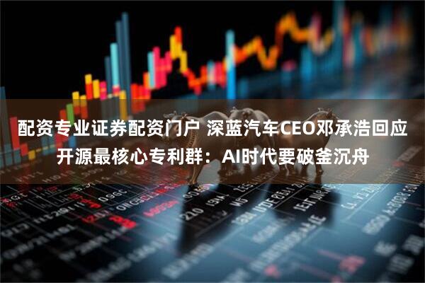 配资专业证券配资门户 深蓝汽车CEO邓承浩回应开源最核心专利群：AI时代要破釜沉舟