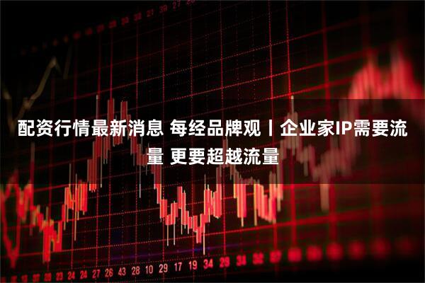 配资行情最新消息 每经品牌观丨企业家IP需要流量 更要超越流量