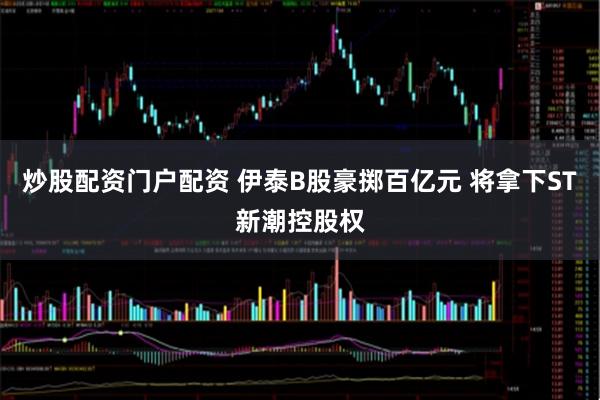 炒股配资门户配资 伊泰B股豪掷百亿元 将拿下ST新潮控股权