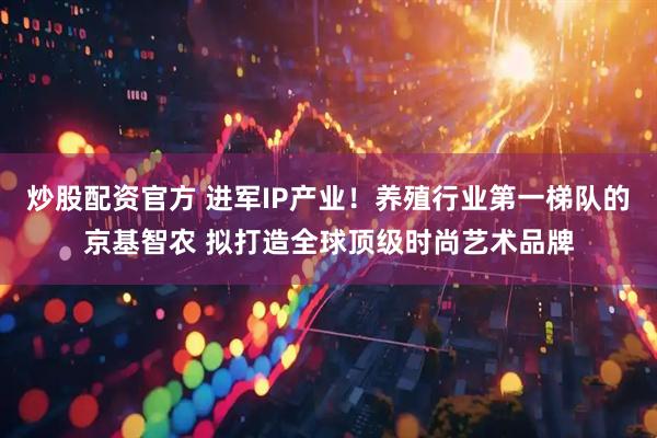 炒股配资官方 进军IP产业!养殖行业第一梯队的京基智农 拟打造全球顶级时尚艺术品牌