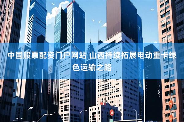 中国股票配资门户网站 山西持续拓展电动重卡绿色运输之路