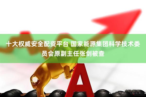 十大权威安全配资平台 国家能源集团科学技术委员会原副主任张剑被查