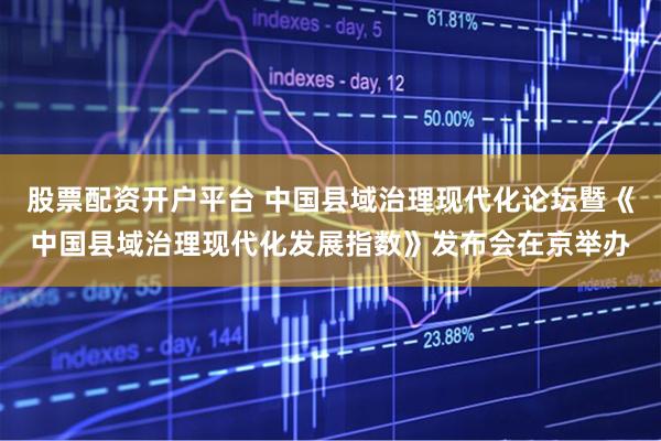 股票配资开户平台 中国县域治理现代化论坛暨《中国县域治理现代化发展指数》发布会在京举办