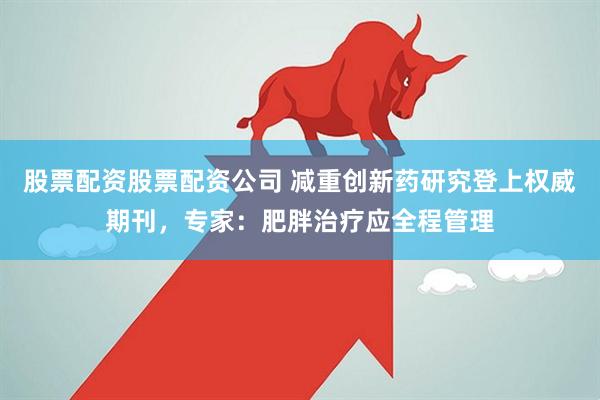 股票配资股票配资公司 减重创新药研究登上权威期刊，专家：肥胖治疗应全程管理