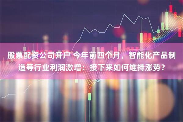 股票配资公司开户 今年前四个月，智能化产品制造等行业利润激增：接下来如何维持涨势？