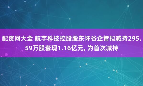 配资网大全 航宇科技控股股东怀谷企管拟减持295.59万股套现1.16亿元, 为首次减持
