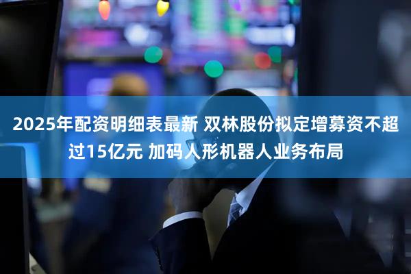 2025年配资明细表最新 双林股份拟定增募资不超过15亿元 加码人形机器人业务布局