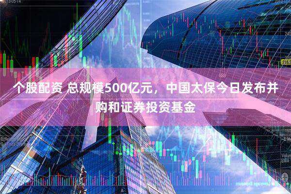 个股配资 总规模500亿元，中国太保今日发布并购和证券投资基金