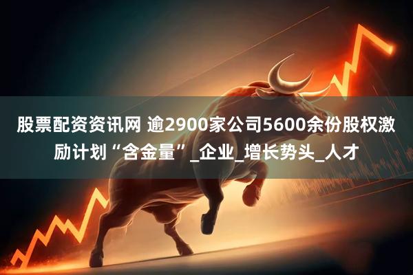 股票配资资讯网 逾2900家公司5600余份股权激励计划“含金量”_企业_增长势头_人才