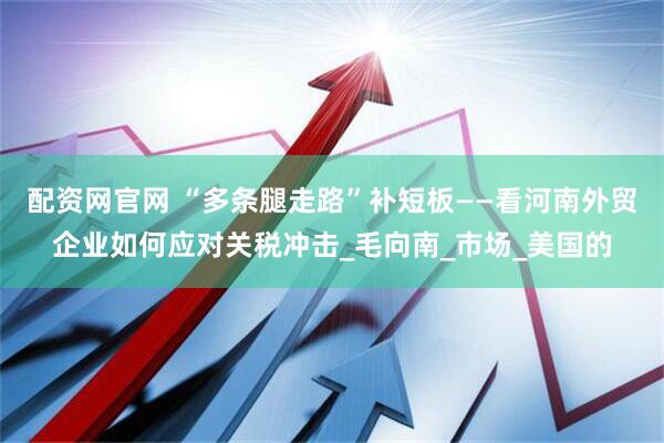 配资网官网 “多条腿走路”补短板——看河南外贸企业如何应对关税冲击_毛向南_市场_美国的