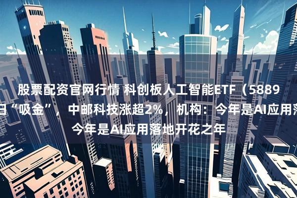 股票配资官网行情 科创板人工智能ETF（588930）连续三日“吸金”，中邮科技涨超2%，机构：今年是AI应用落地开花之年
