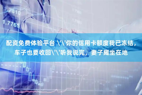 配资免费体验平台 ''你的信用卡额度我已冻结，车子也要收回''听我说完，妻子瘫坐在地