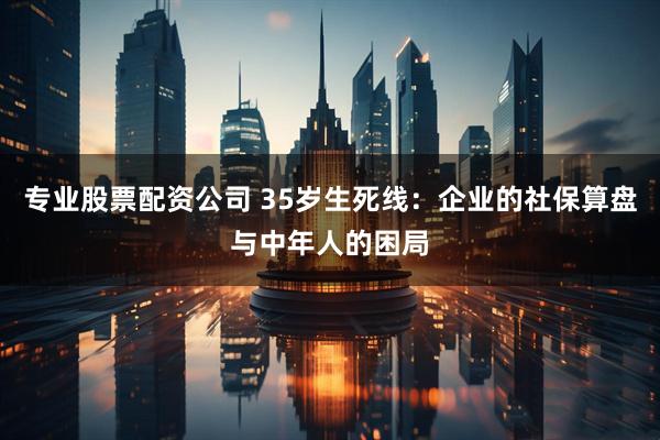 专业股票配资公司 35岁生死线：企业的社保算盘与中年人的困局