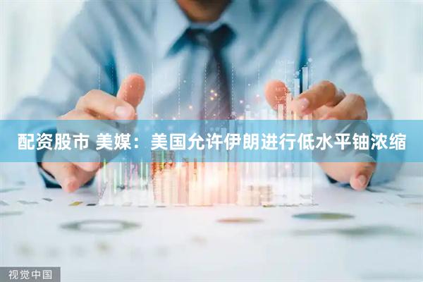 配资股市 美媒：美国允许伊朗进行低水平铀浓缩