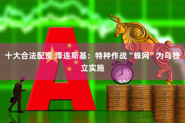十大合法配资 泽连斯基：特种作战“蛛网”为乌独立实施