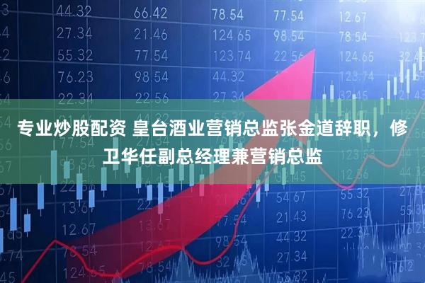 专业炒股配资 皇台酒业营销总监张金道辞职，修卫华任副总经理兼营销总监