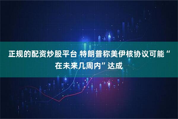 正规的配资炒股平台 特朗普称美伊核协议可能“在未来几周内”达成