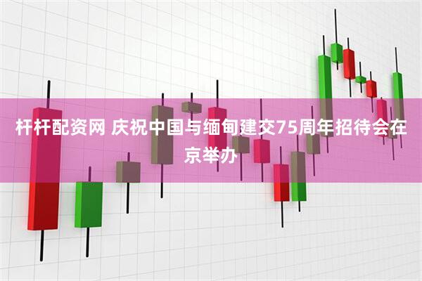 杆杆配资网 庆祝中国与缅甸建交75周年招待会在京举办
