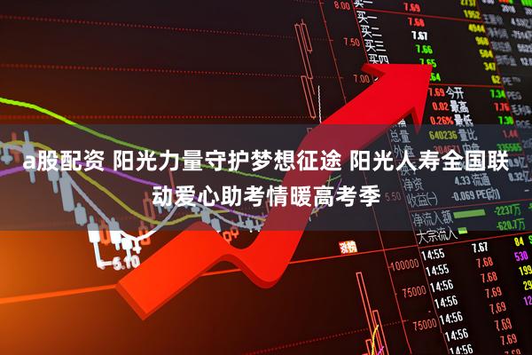 a股配资 阳光力量守护梦想征途 阳光人寿全国联动爱心助考情暖高考季
