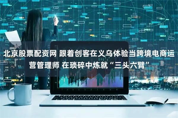 北京股票配资网 跟着创客在义乌体验当跨境电商运营管理师 在琐碎中炼就“三头六臂”