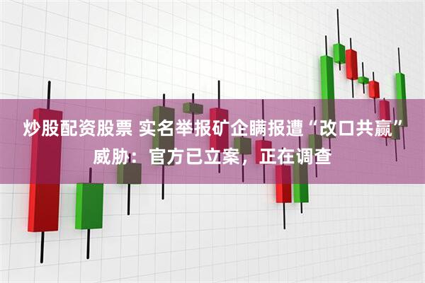 炒股配资股票 实名举报矿企瞒报遭“改口共赢”威胁：官方已立案，正在调查