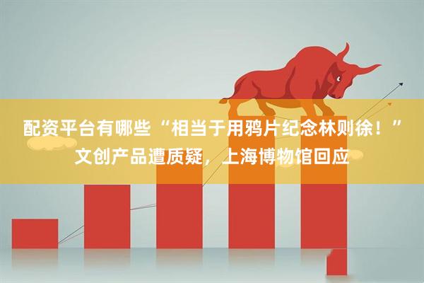 配资平台有哪些 “相当于用鸦片纪念林则徐！”文创产品遭质疑，上海博物馆回应