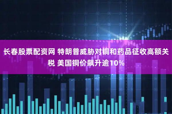 长春股票配资网 特朗普威胁对铜和药品征收高额关税 美国铜价飙升逾10%
