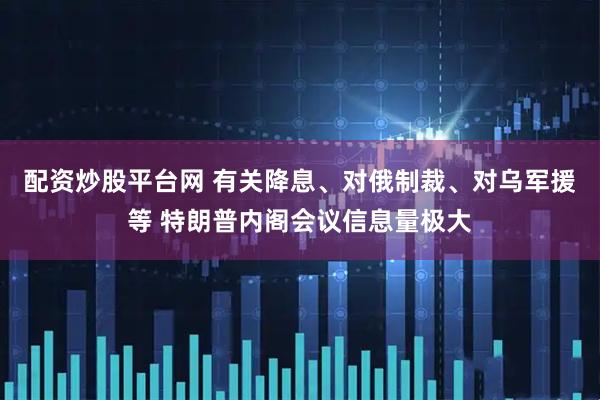 配资炒股平台网 有关降息、对俄制裁、对乌军援等 特朗普内阁会议信息量极大