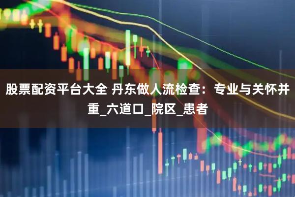 股票配资平台大全 丹东做人流检查：专业与关怀并重_六道口_院区_患者