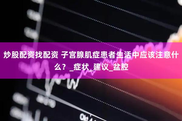 炒股配资找配资 子宫腺肌症患者生活中应该注意什么？_症状_建议_盆腔