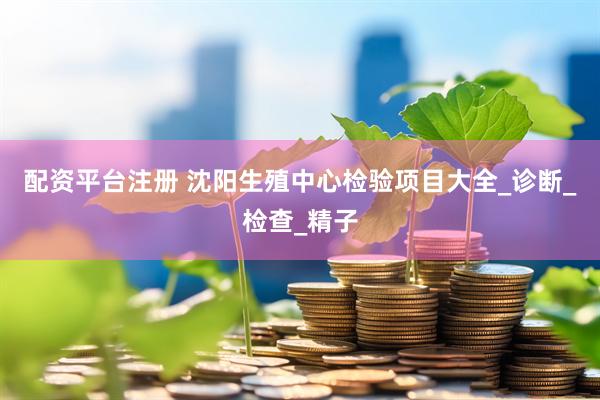配资平台注册 沈阳生殖中心检验项目大全_诊断_检查_精子