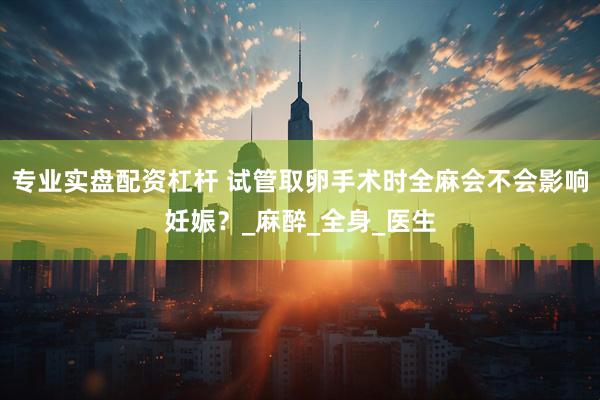 专业实盘配资杠杆 试管取卵手术时全麻会不会影响妊娠？_麻醉_全身_医生