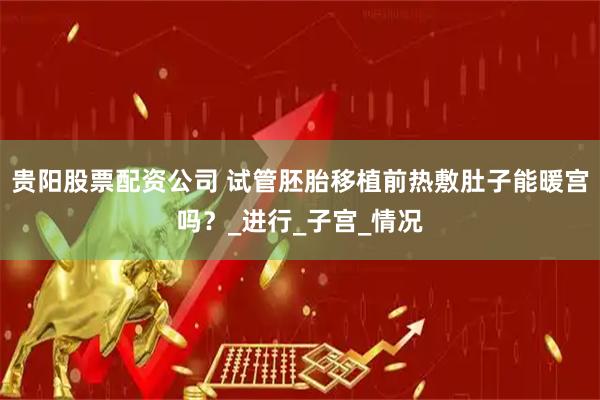 贵阳股票配资公司 试管胚胎移植前热敷肚子能暖宫吗？_进行_子宫_情况