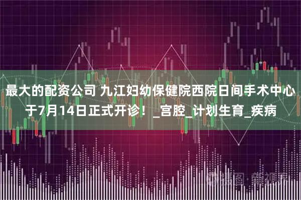 最大的配资公司 九江妇幼保健院西院日间手术中心于7月14日正式开诊！_宫腔_计划生育_疾病