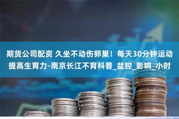 期货公司配资 久坐不动伤卵巢！每天30分钟运动提高生育力-南京长江不育科普_盆腔_影响_小时