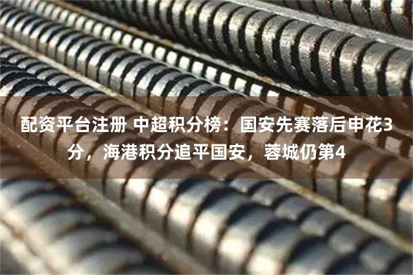 配资平台注册 中超积分榜：国安先赛落后申花3分，海港积分追平国安，蓉城仍第4