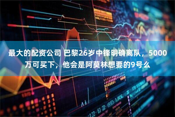 最大的配资公司 巴黎26岁中锋明确离队，5000万可买下，他会是阿莫林想要的9号么